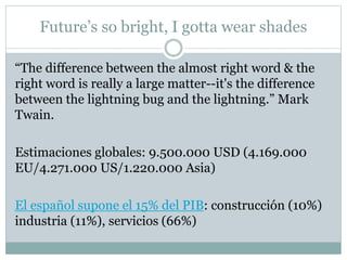 Future’s so bright, I gotta wear shades
“The difference between the almost right word & the
right word is really a large matter--it's the difference
between the lightning bug and the lightning.” Mark
Twain.
Estimaciones globales: 9.500.000 USD (4.169.000
EU/4.271.000 US/1.220.000 Asia)
El español supone el 15% del PIB: construcción (10%)
industria (11%), servicios (66%)
 
