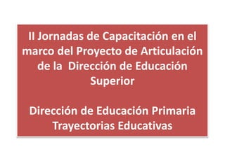 II Jornadas de Capacitación en el
marco del Proyecto de Articulación
de la Dirección de Educación
Superior
Dirección de Educación Primaria
Trayectorias Educativas

 