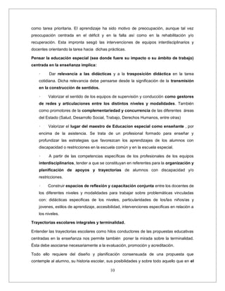10
como tarea prioritaria. El aprendizaje ha sido motivo de preocupación, aunque tal vez
preocupación centrada en el déficit y en la falla así como en la rehabilitación y/o
recuperación. Esta impronta sesgó las intervenciones de equipos interdisciplinarios y
docentes orientando la tarea hacia dichas prácticas.
Pensar la educación especial (sea donde fuere su impacto o su ámbito de trabajo)
centrada en la enseñanza implica:
· Dar relevancia a las didácticas y a la trasposición didáctica en la tarea
cotidiana. Dicha relevancia debe pensarse desde la significación de la transmisión
en la construcción de sentidos.
· Valorizar el sentido de los equipos de supervisión y conducción como gestores
de redes y articulaciones entre los distintos niveles y modalidades. También
como promotores de la complementariedad y concurrencia de las diferentes áreas
del Estado (Salud, Desarrollo Social, Trabajo, Derechos Humanos, entre otras)
· Valorizar el lugar del maestro de Educacion especial como enseñante , por
encima de la asistencia. Se trata de un profesional formado para enseñar y
profundizar las estrategias que favorezcan los aprendizajes de los alumnos con
discapacidad o restricciones en la escuela común y en la escuela especial.
· A partir de las competencias específicas de los profesionales de los equipos
interdisciplinarios, tender a que se constituyan en referentes para la organización y
planificación de apoyos y trayectorias de alumnos con discapacidad y/o
restricciones.
· Construir espacios de reflexión y capacitación conjunta entre los docentes de
los diferentes niveles y modalidades para trabajar sobre problemáticas vinculadas
con: didácticas especificas de los niveles, particularidades de los/las niños/as y
jovenes, estilos de aprendizaje, accesibilidad, intervenciones especificas en relación a
los niveles.
Trayectorias escolares integrales y terminalidad.
Entender las trayectorias escolares como hilos conductores de las propuestas educativas
centradas en la enseñanza nos permite también poner la mirada sobre la terminalidad.
Ésta debe asociarse necesariamente a la evaluación, promoción y acreditación.
Todo ello requiere del diseño y planificación consensuada de una propuesta que
contemple al alumno, su historia escolar, sus posibilidades y sobre todo aquello que en el
 