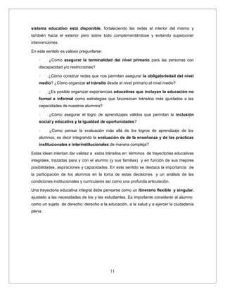 11
sistema educativo está disponible, fortaleciendo las redes al interior del mismo y
también hacia el exterior pero sobre todo complementándose y evitando superponer
intervenciones.
En este sentido es valioso preguntarse:
· ¿Como asegurar la terminalidad del nivel primario para las personas con
discapacidad y/o restricciones?
· ¿Cómo construir redes que nos permitan asegurar la obligatoriedad del nivel
medio? ¿Cómo organizar el tránsito desde el nivel primario al nivel medio?
· ¿Es posible organizar experiencias educativas que incluyan la educación no
formal e informal como estrategias que favorezcan tránsitos más ajustados a las
capacidades de nuestros alumnos?
· ¿Cómo asegurar el logro de aprendizajes válidos que permitan la inclusión
social y educativa y la igualdad de oportunidades?
· ¿Como pensar la evaluación más allá de los logros de aprendizaje de los
alumnos, es decir integrando la evaluación de de la enseñanza y de las prácticas
institucionales e interinstitucionales de manera compleja?
Estas idean intentan dar validez a estos tránsitos en términos de trayectorias educativas
integrales, trazadas para y con el alumno (y sus familias) y en función de sus mejores
posibilidades, aspiraciones y capacidades. En este sentido se destaca la importancia de
la participación de los alumnos en la toma de estas decisiones y un análisis de las
condiciones institucionales y curriculares así como una profunda articulación.
Una trayectoria educativa integral debe pensarse como un itinerario flexible y singular,
ajustado a las necesidades de los y las estudiantes. Es importante considerar al alumno
como un sujeto de derecho: derecho a la educación, a la salud y a ejercer la ciudadanía
plena.
 