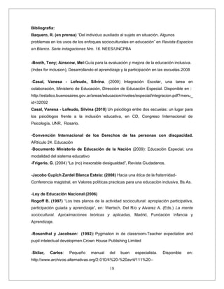 18
Bibliografía:
Baquero, R. (en prensa) “Del individuo auxiliado al sujeto en situación. Algunos
problemas en los usos de los enfoques socioculturales en educación” en Revista Espacios
en Blanco. Serie indagaciones Nro. 16. NEES/UNCPBA
-Booth, Tony; Ainscow, Mel:Guía para la evaluación y mejora de la educación inclusiva.
(Index for inclusion), Desarrollando el aprendizaje y la participación en las escuelas.2008
-Casal, Vanesa - Lofeudo, Silvina. (2009) Integración Escolar, una tarea en
colaboración, Ministerio de Educación, Dirección de Educación Especial. Disponible en :
http://estatico.buenosaires.gov.ar/areas/educacion/niveles/especial/integracion.pdf?menu_
id=32092
Casal, Vanesa - Lofeudo, Silvina (2010) Un psicólogo entre dos escuelas: un lugar para
los psicólogos frente a la inclusión educativa, en CD, Congreso Internacional de
Psicología, UNR, Rosario.
-Convención Internacional de los Derechos de las personas con discpacidad.
ARtículo 24. Educación
-Documento Ministerio de Educación de la Nación (2009): Educación Especial, una
modalidad del sistema educativo
-Frigerio, G. (2004) “La (no) inexorable desigualdad”, Revista Ciudadanos.
-Jacobo Cupich Zardel Blanca Estela: (2008) Hacia una ética de la fraternidad-
Conferencia magistral, en Valores políticas practicas para una educación inclusiva, Bs As.
-Ley de Educación Nacional (2006)
Rogoff B. (1997) “Los tres planos de la actividad sociocultural: apropiación participativa,
participación guiada y aprendizaje”, en: Wertsch, Del Río y Alvarez A. (Eds.) La mente
sociocultural. Aproximaciones teóricas y aplicadas, Madrid, Fundación Infancia y
Aprendizaje.
-Rosenthal y Jacobson: (1992): Pygmalion in de classroom-Teacher expectation and
pupil intelectual developmen.Crown House Publishing Limited
-Skliar, Carlos: Pequeño manual del buen especialista. Disponible en:
http://www.archivos-alternativas.org/2-010/4%20-%20avril/111%20--
 