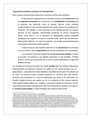 2
Trayectorias escolares y alumnos con discapacidad.
Este concepto de trayectorias implica tener presente al menos tres cuestiones:
· la idea de que la trayectoria es un resultado producto de la confluencia entre
las biografías personales de los alumnos y las posibilidades y/o barreras que
le presenta una institución como la escuela. Muchas veces centrarse
exclusivamente en uno de estos aspectos nos impide capturar la complejidad del
fenómeno. Por ejemplo, si nos centramos en las historias de vida de nuestros
alumnos (si son migrantes, determinadas cuestiones de crianza, escolaridad
previa, entre otros) o en su condición de discapacidad nuestra propuesta
pedagógica se sesgará a lo que se entiende como “perfil” del alumnos para
determinada institución, en lugar de organizar una posible propuesta/trayectoria
que tenga en cuenta todos estos aspectos.
· La idea de que en este resultado interviene en las decisiones de los alumnos
o de sus familias y de las expectativas acerca de los beneficios de la escolaridad.
· La concepción de que las trayectorias no son las únicas posibles, en tanto
la escuela y los alumnos o sus familias intervienen en ese resultado. También
tener en cuenta que la trayectoria de un alumno puede desarrollarse en diferentes
establecimientos.
Sin embargo los formatos escolares han ideado perfiles para los distintos dispositivos.
Particularmente en Educación Especial los perfiles se van “perfeccionando” por los –
especialistas-1
. ¿Que decimos cuando hablamos de perfiles de alumnos? Por ejemplo que
al interior de nuestras propias escuelas pensamos en “alumnos tipo” para atender.
Pareciera que necesitamos un nivel de especificidad que acuda a dar respuesta a las
diversas categorizaciones que existen per se a la existencia de los mismos alumnos.
Estas especificidades definen así posibles y trayectorias fijadas de antemano, tal vez
como destino inexorable. Investigaciones como las de Rosenthal y Jacobson en relaciòn a
la “profecía autocumplida” o efecto Pigmaliòn dan cuenta de algo de ello.2
1
Skliar Carlos “Pequeño manual del buen especialista”
2
Rosenthal y Jacobson estudian el efecto Pigmalión desde la perspectiva de la teoría de la profecía
autorrealizada. Esta teoría la entendemos como uno de los factores que influyen en la motivación de los
alumnos en el aula. Aparentemente parece que es un efecto mágico, pero no lo es, lo que ocurre es que los
profesores formulan expectativas acerca del comportamiento en clase de diferentes alumnos y los van a tratar
de forma distinta de acuerdo con dichas expectativas. Es posible que a los alumnos que ellos consideran más
capacitados les den más y mayores estímulos, más tiempo para sus respuestas, etc. Estos alumnos, al ser
tratados de un modo distinto, responden de manera diferente, confirmando así las expectativas de los
profesores y proporcionando las respuestas acertadas con más frecuencia. Si esto se hace de una forma
 