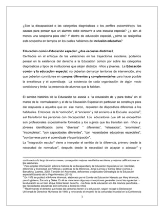 3
¿Son la discapacidad o las categorías diagnósticas o los perfiles psicométricos las
causas para pensar que un alumno debe concurrir a una escuela especial? ¿o son al
menos una sospecha para ello? Y dentro de educación especial, ¿cómo se resignifica
esta sospecha en tiempos en los cuales hablamos de inclusión educativa?
Educación común-Educación especial: ¿dos escuelas distintas?
Centrados en el enfoque de las variaciones en las trayectorias escolares, podemos
pensar en la existencia del derecho a la Educación común por sobre las categorías
diagnósticas y tipos de instituciones que alojan distintos niños y jóvenes. La Educación
común y la educación especial, no deberían demarcar territorios de intervención, sino
que deberían constituirse en campos diferentes y complementarios para hacer posible
la enseñanza y el aprendizaje. La existencia de cada organización de algún modo
condiciona y limita la presencia de alumnos que la habitan.
El sentido histórico de la Educación se asocia a “la educación de y para todos” en el
marco de la normalización y el de la Educación Especial en particular se constituye para
dar respuesta a aquellos que en ese marco, requieren de dispositivos diferentes a los
habituales. Entonces: de la “extinción”, al “encierro” y del encierro a la Escuela especial3
,
así transitaron las personas con discapacidad. Los educadores que allí se encuentran
son profesionales especialmente formados y los sujetos que las transitan son niños y
jóvenes identificados como “diversos” ” diferentes”, “retrasados”, “anormales”,
“incompletos”, "con capacidades diferentes", "con necesidades educativas especiales",
"con barreras para el aprendizaje y la participación".
La "integración escolar" viene a interpelar el sentido de la diferencia, primero desde la
necesidad de normalizar4
, después desde la necesidad de adaptar o adecuar5
y
continuada a lo largo de varios meses, conseguirán mejores resultados escolares y mejores calificaciones en
los exámenes.
3
Para ampliar información sobre la historia de la discapacidad y la Educaciòn Especial ver en: Identidad,
diferencia y diversidad, en Políticas y poéticas de la diferencia, Jorge Larrosa y Carlos Skliar (comps.)-
Barcelona, Laertes, 2002. También en Anormales, deficientes y especiales-Genealogía de la Educación
especial Eduardo de la Vega-Noveduc (2010)
4
En 1978 se publicó el Informe Warnock, elaborado por el Comité de Educación liderado por Mary Warnock,
para Inglaterra, Escocia y Gales. En él se mencionan algunas concepciones generales como las siguientes: -
la educación es un bien al que todos tienen derecho. - los fines de la educación son los mismos para todos. -
las necesidades educativas son comunes a todos los niños
5
"Reafirmando el derecho que todas las personas tienen a la educación, según recoge la Declaración
Universal de Derechos Humanos de 1948; y renovando el empeño de la comunidad mundial en la Conferencia
 