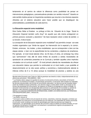 4
lentamente en el camino de valorar la diferencia como posibilidad de pensar en
intervenciones pedagógicas y psicoeducativas plurales con sentido inclusivo6
. Hacerlo en
este sentido implica pensar en trayectorias escolares que recurran a los diversos espacios
ofrecidos por el sistema educativo para hacer posible que se desplieguen las
potencialidades y posibilidades de cada alumno.
La Educación especial como modalidad.
Dice Carlos Skliar al finalizar su prólogo al libro de Eduardo de la Vega: “Quizá la
Educación Especial también sufra (hoy)7
de aquello que ella misma protagonizó en
primera persona: exclusión y abandono”. Se hace necesario volver a dotar de sentido a
su función, invita el autor.
La concepción de la Educacion especial como modalidad8
nos permitiría romper con este
modelo organizativo que “divide las aguas” de intervención de lo especial y lo común.
Existen, entonces, los niveles y otras modalidades que se corresponden o bien con las
etapas etarias o bien con la especificidad de los contenidos y objetivos de enseñanza.
Por ejemplo, el nivel inicial atiende niños de 45 días a 5 años, sin embargo hay niños
que “permanecen” más allá de estos límites de acuerdo a ciertas necesidades de
aprobación de contenidos presentes en la Currícula y también aquellos otros implícitos
vinculados con el currículo oculto9
. El nivel primario atiende las necesidades de ofrecer
una educación básica que permite la continuidad en el nivel medio y que posibilite el
desenvolvimiento en la vida social, política y económica y tradicionalmente atiende la
infancia (niños de 6 a 12 años) aunque la modalidad de jóvenes y adultos es una
Mundial sobre Educación para Todos de 1990 de garantizar ese derecho a todos, independientemente de sus
diferencias particulares." (SALAMANCA, 1994)
.
6
Los Estados deben asegurar la igualdad de acceso a la educación primaria y secundaria, la formación
profesional, la enseñanza de adultos y el aprendizaje permanente. La educación debe emplear los materiales,
las técnicas educacionales y las formas de comunicación adecuados. Los alumnos que las necesiten deben
recibir las medidas de apoyo pertinentes, y los alumnos ciegos o sordos deben recibir su educación en las
formas más apropiadas de comunicación, de maestros con fluidez en el lenguaje por señas y el Braille. La
educación de las personas con discapacidad debe promover su participación en la sociedad, su sentido de
dignidad y valor personal y el desarrollo de todo su potencial en lo que se refiere a la personalidad, los
talentos y la creatividad (CONVENCION INTERNACIONAL SOBRE LOS DERECHOS DE LAS PERSONAS
CON DISCAPACIDAD (2007) ; Artículo 24).
7 El agregado el nuestro
8
Ley 26206. Artículo 42
9
Currículum oculto se define como el conjunto de normas, costumbres, creencias, lenguajes y símbolos que
se manifiestan en la estructura y el funcionamiento de una institución. Sin pretenderlo de manera reconocida,
el currículum oculto constituye una fuente de aprendizajes para todas las personas que integran la
organización. Los aprendizajes que se derivan del currículum oculto se realizan de manera osmótica, sin que
se expliciten formalmente ni la intención ni el mecanismo o procedimiento cognitivo de apropiación de
significados (Santos Guerrra 2006)
 