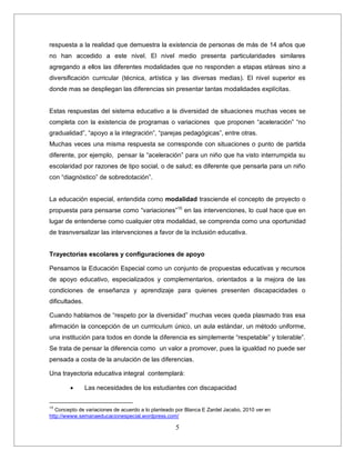 5
respuesta a la realidad que demuestra la existencia de personas de más de 14 años que
no han accedido a este nivel. El nivel medio presenta particularidades similares
agregando a ellos las diferentes modalidades que no responden a etapas etáreas sino a
diversificación curricular (técnica, artística y las diversas medias). El nivel superior es
donde mas se despliegan las diferencias sin presentar tantas modalidades explícitas.
Estas respuestas del sistema educativo a la diversidad de situaciones muchas veces se
completa con la existencia de programas o variaciones que proponen “aceleración” “no
gradualidad”, “apoyo a la integración”, “parejas pedagógicas”, entre otras.
Muchas veces una misma respuesta se corresponde con situaciones o punto de partida
diferente, por ejemplo, pensar la “aceleración” para un niño que ha visto interrumpida su
escolaridad por razones de tipo social, o de salud; es diferente que pensarla para un niño
con “diagnóstico” de sobredotación”.
La educación especial, entendida como modalidad trasciende el concepto de proyecto o
propuesta para pensarse como “variaciones”10
en las intervenciones, lo cual hace que en
lugar de entenderse como cualquier otra modalidad, se comprenda como una oportunidad
de trasnversalizar las intervenciones a favor de la inclusión educativa.
Trayectorias escolares y configuraciones de apoyo
Pensamos la Educación Especial como un conjunto de propuestas educativas y recursos
de apoyo educativo, especializados y complementarios, orientados a la mejora de las
condiciones de enseñanza y aprendizaje para quienes presenten discapacidades o
dificultades.
Cuando hablamos de “respeto por la diversidad” muchas veces queda plasmado tras esa
afirmación la concepción de un currriculum único, un aula estándar, un método uniforme,
una institución para todos en donde la diferencia es simplemente “respetable” y tolerable”.
Se trata de pensar la diferencia como un valor a promover, pues la igualdad no puede ser
pensada a costa de la anulación de las diferencias.
Una trayectoria educativa integral contemplará:
 Las necesidades de los estudiantes con discapacidad
10
Concepto de variaciones de acuerdo a lo planteado por Blanca E Zardel Jacabo, 2010 ver en
http://wwww.semanaeducacionespecial.wordpress.com/
 
