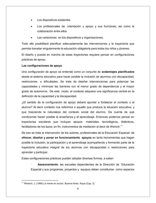 6
 Los dispositivos existentes
 Los profesionales de orientación y apoyo y sus funciones, asi como la
colaboración entre ellos
 Las variaciones en los dispositivos y organizaciones.
Todo ello posibilitará planificar adecuadamente las intervenciones y la trayectoria que
permita transitar singularmente la educación obligatoria para todos los niños y jóvenes.
El diseño y puesta en marcha de estas trayectorias requiere pensar en configuraciones
prácticas de apoyo.
Las configuraciones de apoyo
Una configuración de apoyo se entiende como un conjunto de andamiajes planificados
desde el sistema educativo para hacer posible la inclusión de alumnos con discapacidad,
restricciones o dificultades. Se trata de diseñar intervenciones para potenciar las
capacidades y minimizar las barreras con el menor grado de dependencia y el mayor
grado de autonomía. De este modo, el contexto adquiere una significancia central en la
definición de la capacidad y la discapacidad.
¿El sentido de la configuración de apoyo deberá apuntar a fortalecer el contexto o al
alumno? Al decir contexto nos referimos a aquello que produce la situación educativa, y
que trasciende la naturaleza del contexto social del alumno. Da cuenta de qué
condiciones hacen posible la enseñanza y el aprendizaje. Entonces podemos pensar en
trayectorias escolares que incluyan apoyos materiales, tecnológicos, didácticos,
facilitadores de los lazos; en fin, instrumentos de mediación al decir de Wersch.11
De eso se trata la intervención de los actores, profesionales de la Educación Especial; de
ofrecer, diseñar y poner en funcionamiento apoyos en tanto herramientas que hagan
posible la inclusión, la participación y el aprendizaje acompañando y formando parte de la
trayectoria educativa integral de los alumnos con discapacidad o restricciones para
aprender y participar.
Estas configuraciones prácticas pueden adoptar diversas formas, a saber:
· Asesoramiento: las escuelas dependientes de la Dirección de Educación
Especial y sus programas, proyectos y equipos deben constituirse como espacios
11
Wertsch, J. (1999) La mente en acción, Buenos Aires: Aique (Cap. 2)
 