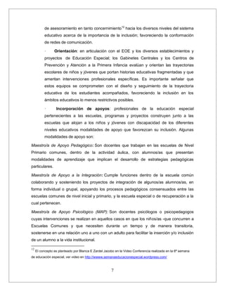 7
de asesoramiento en tanto concernimiento12
hacia los diversos niveles del sistema
educativo acerca de la importancia de la inclusión; favoreciendo la conformación
de redes de comunicación.
· Orientación: en articulación con el EOE y los diversos establecimientos y
proyectos de Educación Especial; los Gabinetes Centrales y los Centros de
Prevención y Atención a la Primera Infancia evalúan y orientan las trayectorias
escolares de niños y jóvenes que portan historias educativas fragmentadas y que
ameritan intervenciones profesionales específicas. Es importante señalar que
estos equipos se comprometen con el diseño y seguimiento de la trayectoria
educativa de los estudiantes acompañados, favoreciendo la inclusión en los
ámbitos educativos lo menos restrictivos posibles.
· Incorporación de apoyos: profesionales de la educación especial
pertenecientes a las escuelas, programas y proyectos construyen junto a las
escuelas que alojan a los niños y jóvenes con discapacidad de los diferentes
niveles educativos modalidades de apoyo que favorezcan su inclusión. Algunas
modalidades de apoyo son:
Maestro/a de Apoyo Pedagógico: Son docentes que trabajan en las escuelas de Nivel
Primario comunes, dentro de la actividad áulica, con alumnos/as que presentan
modalidades de aprendizaje que implican el desarrollo de estrategias pedagógicas
particulares.
Maestro/a de Apoyo a la Integración: Cumple funciones dentro de la escuela común
colaborando y sosteniendo los proyectos de integración de algunos/as alumnos/as, en
forma individual o grupal, apoyando los procesos pedagógicos consensuados entre las
escuelas comunes de nivel inicial y primario, y la escuela especial o de recuperación a la
cual pertenecen.
Maestro/a de Apoyo Psicológico (MAP): Son docentes psicólogos o psicopedagogos
cuyas intervenciones se realizan en aquellos casos en que los niños/as -que concurren a
Escuelas Comunes y que necesiten durante un tiempo y de manera transitoria,
sostenerse en una relación uno a uno con un adulto para facilitar la inserción y/o inclusión
de un alumno a la vida institucional.
12
El concepto es planteado por Blanca E Zardel Jacobo en la Video Conferencia realizada en la 6ª semana
de educación especial, ver video en http://wwww.semanaeducacionespecial.wordpress.com/
 