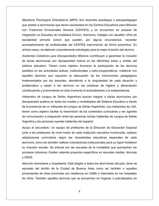8
Maestro/a Psicólogo/a Orientador/a (MPO): Son docentes psicólogos o psicopedagogos
que asisten a alumnos/as que tienen escolaridad en los Centros Educativos para Niños/as
con Trastornos Emocionales Severos (CENTES) y se encuentran en proceso de
integración en Escuelas de modalidad Común. Asimismo, trabajan con aquellos niños de
escolaridad primaria común que pueden, por alguna circunstancia, necesitar
acompañamiento de profesionales del CENTES interviniendo de forma preventiva. En
ambos casos, se elaboran conjuntamente estrategias para la mejor inclusión del alumno.
Asistentes Celadores para Discapacitados Motores: contribuyen a garantizar la inclusión
de los/as alumnos/as con discapacidad motora en las diferentes áreas y niveles del
sistema educativo. Tienen como objetivo favorecer la participación de los alumnos
asistidos en las actividades áulicas, institucionales y extra-programáticos, colaborar con
aquellos alumnos que requieren la adecuación de los instrumentos pedagógicos
implementados por los docentes, atendiendo a la singularidad de cada situación y
problemática y asistir a los alumnos en las prácticas de higiene y alimentación
contribuyendo y promoviendo en todo momento el autovalimiento y la independencia.
Intérpretes de Lengua de Señas Argentinas: buscan integrar a los/as alumnos/as con
discapacidad auditiva en todos los niveles y modalidades del Sistema Educativo a través
de la presencia de un intérprete de Lengua de Señas Argentinas. Los intérpretes de LSA,
tienen como objetivo facilitar la transmisión de los contenidos curriculares y ser agentes
de comunicación e integración entre las personas sordas hablantes de Lengua de Señas
Argentina y las personas oyentes hablantes del español.
Apoyo al secundario: Un equipo de profesores de la Dirección de Educación Especial
junto a los profesores de nivel medio de cada institución educativa involucrada, realizan
adaptaciones curriculares según las necesidades educativas especiales de cada
alumno/a, como así también realizan orientaciones institucionales para su lograr fortalecer
su inclusión escolar. Se articula con las escuelas de la modalidad que acompañan los
procesos inclusivos. Existen además proyectos específicos en escuelas medias, técnicas
y CENS.
Atención domiciliaria y hospitalaria: Está dirigido a todos los alumnos/as del país, tanto de
escuelas del ámbito de la Ciudad de Buenos Aires como así también a aquellos
provenientes de otras provincias con residencia en CABA o internados en los hospitales
de niños. También aquellos alumnos que se encuentran en hogares o judicializados sin
 