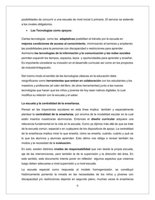 9
posibilidades de concurrir a una escuela de nivel inicial ó primario. El servicio se extiende
a los niveles obligatorios.
 Las Tecnologias como apoyos:
Ciertas tecnologías como las adaptativas posibilitan el tránsito por la escuela en
mejores condiciones de acceso al conocimiento, minimizando al barreras y ampliando
las posibilidades para la personas con discapacidad o restricciones para aprender .
Asímismo las tecnologías de la información y la comunicación y las redes sociales
permiten expandir los tiempos, espacios, lazos y oportunidades para aprender y enseñar.
Es importante considerar su inclusión en el desarrollo curricular así como en los proyectos
de inclusión/integración.
Del mismo modo el sentido de las tecnologías clásicas en la educación debe
resignificarse como herramientas que entran en colaboración con los estudiantes y los
maestros y profesores (el valor del libro, de otros herramientas) junto a las nuevas
tecnologías que hacen que los niños y jovenes de hoy sean nativos digitales, lo cual
modifica su relación con la escuela y el saber.
La escuela y la centralidad de la enseñanza.
Pensar en las trayectorias escolares en esta línea implica también y especialmente
plantear la centralidad de la enseñanza, por encima de la modalidad escolar en la cual
estén insertos nuestros/as alumnos/as. Entonces el diseño curricular adquiere una
relevancia fundamental en la vida en la escuela. Como ya dijimos más allá de que se trate
de la escuela común, especial o en cualquiera de los dispositivos de apoyo. La centralidad
de la enseñanza implica mirar lo que enseña, cómo se enseña, cuándo, cuánto y qué es
lo que los alumnos y alumnas aprenden. Esto último nos obliga a revisar también los
modos y la necesidad de la evaluación.
En esto, existen distintos niveles de responsabilidad que van desde la propia escuela,
eje de las intervenciones, pero también la de la supervisión y la dirección del área. En
este sentido, este documento intenta poner en reflexión algunos aspectos que creemos
luego deben adecuarse a nivel supervisión y a nivel escuela.
La escuela especial como respuesta al modelo homogenizador, se constituyó
históricamente poniendo la mirada en las necesidades de los niños y jóvenes con
discapacidad y/o restricciones dejando en segundo plano, muchas veces la enseñanza
 