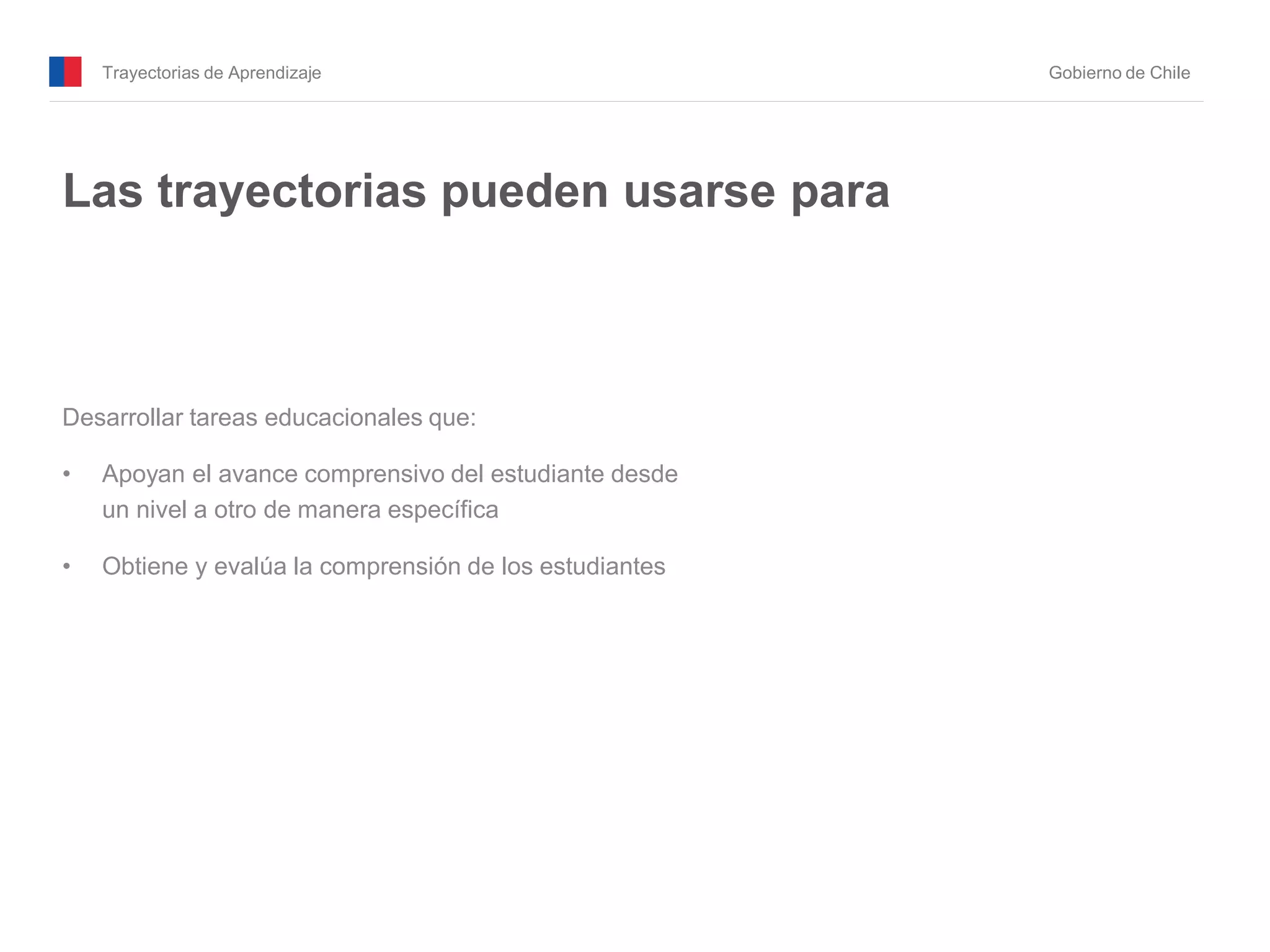 Trayectorias de Aprendizaje Gobierno de Chile
Las trayectorias pueden usarse para
Desarrollar tareas educacionales que:
• Apoyan el avance comprensivo del estudiante desde
un nivel a otro de manera específica
• Obtiene y evalúa la comprensión de los estudiantes
 