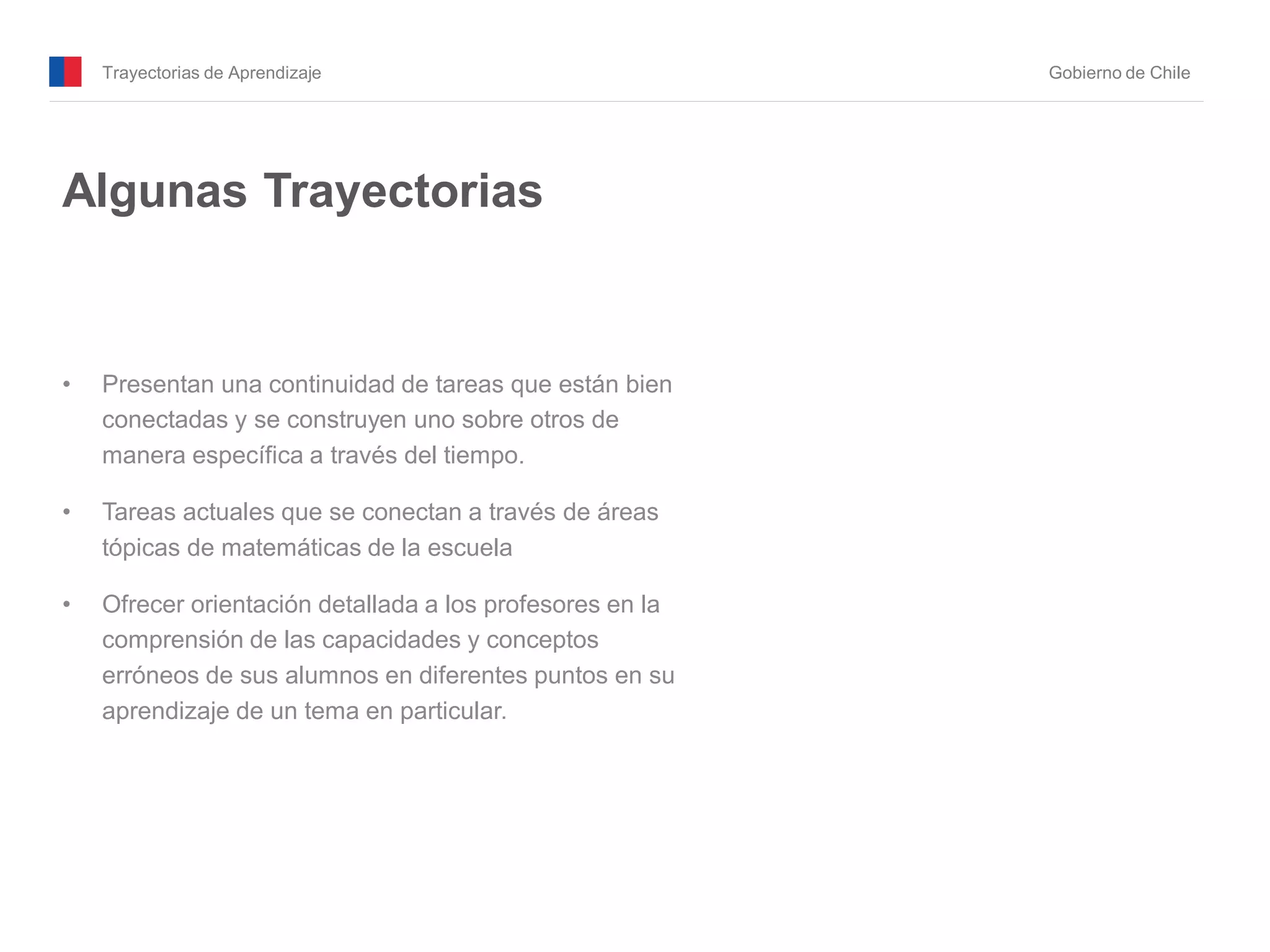 Trayectorias de Aprendizaje Gobierno de Chile
Algunas Trayectorias
• Presentan una continuidad de tareas que están bien
conectadas y se construyen uno sobre otros de
manera específica a través del tiempo.
• Tareas actuales que se conectan a través de áreas
tópicas de matemáticas de la escuela
• Ofrecer orientación detallada a los profesores en la
comprensión de las capacidades y conceptos
erróneos de sus alumnos en diferentes puntos en su
aprendizaje de un tema en particular.
 