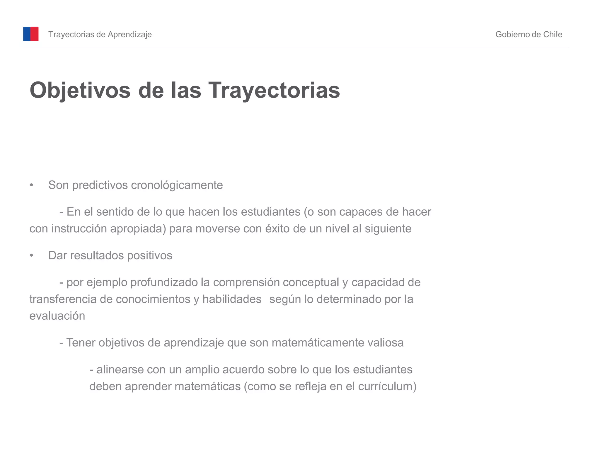 Trayectorias de Aprendizaje Gobierno de Chile
Objetivos de las Trayectorias
• Son predictivos cronológicamente
- En el sentido de lo que hacen los estudiantes (o son capaces de hacer
con instrucción apropiada) para moverse con éxito de un nivel al siguiente
• Dar resultados positivos
- por ejemplo profundizado la comprensión conceptual y capacidad de
transferencia de conocimientos y habilidades según lo determinado por la
evaluación
- Tener objetivos de aprendizaje que son matemáticamente valiosa
- alinearse con un amplio acuerdo sobre lo que los estudiantes
deben aprender matemáticas (como se refleja en el currículum)
 