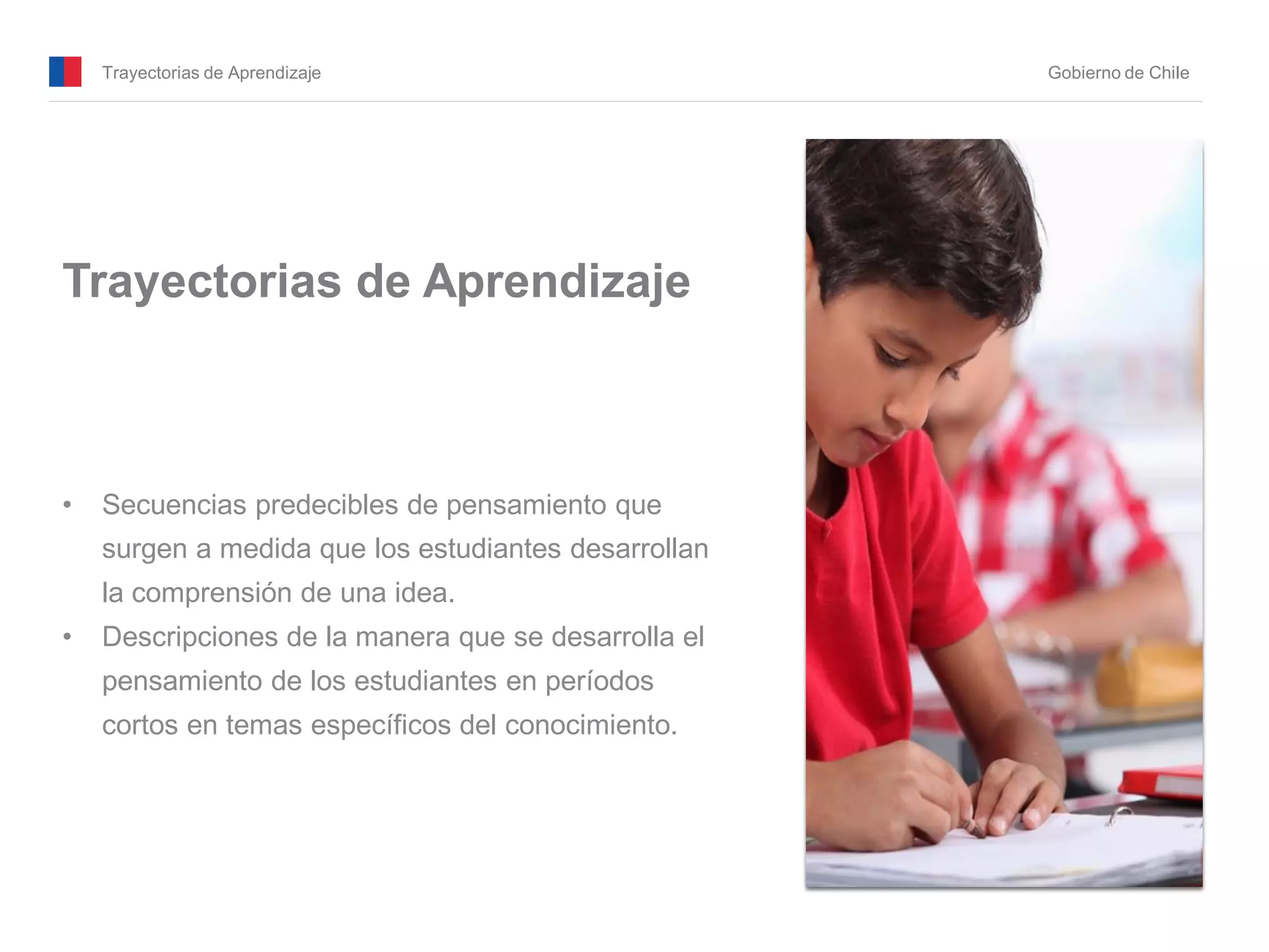 Trayectorias de Aprendizaje Gobierno de Chile
Trayectorias de Aprendizaje
• Secuencias predecibles de pensamiento que
surgen a medida que los estudiantes desarrollan
la comprensión de una idea.
• Descripciones de la manera que se desarrolla el
pensamiento de los estudiantes en períodos
cortos en temas específicos del conocimiento.
 