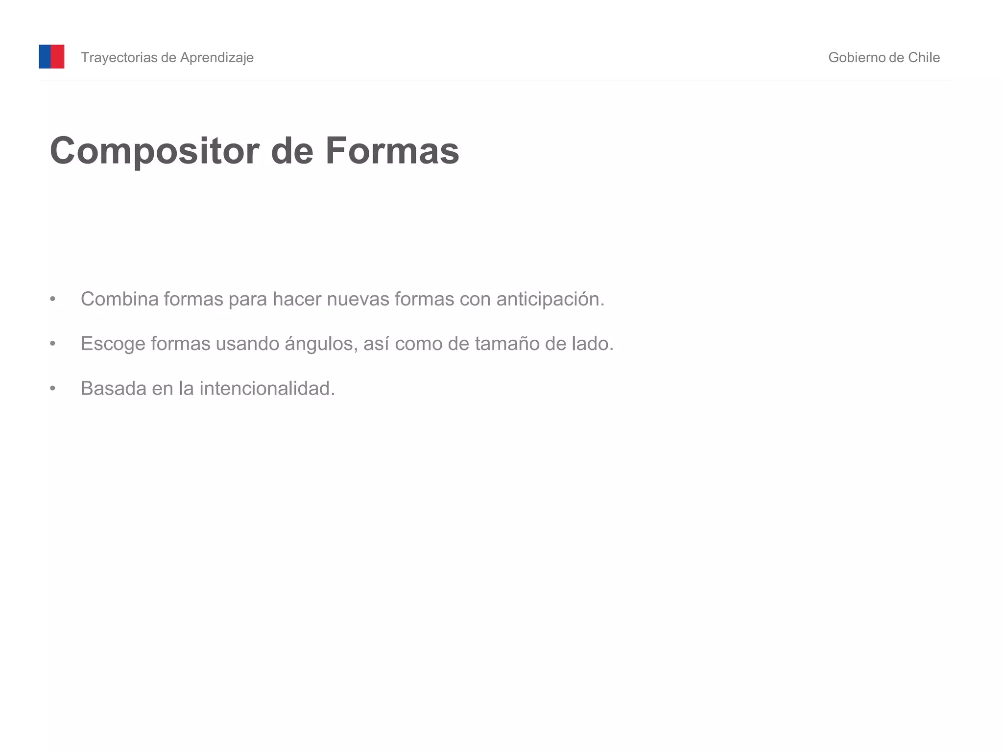 Trayectorias de Aprendizaje Gobierno de Chile
Compositor de Formas
• Combina formas para hacer nuevas formas con anticipación.
• Escoge formas usando ángulos, así como de tamaño de lado.
• Basada en la intencionalidad.
 