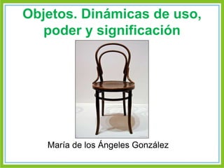 Objetos. Dinámicas de uso, 
poder y significación 
María de los Ángeles González 
 