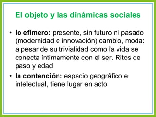 El objeto y las dinámicas sociales 
• lo efímero: presente, sin futuro ni pasado 
(modernidad e innovación) cambio, moda: 
a pesar de su trivialidad como la vida se 
conecta íntimamente con el ser. Ritos de 
paso y edad 
• la contención: espacio geográfico e 
intelectual, tiene lugar en acto 
 
