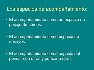 Los espacios de acompañamiento:
• El acompañamiento como un espacio de
  pasaje de cómos.

• El acompañamiento como espacio de
  ensayos.

• El acompañamiento como espacio del
  pensar con otros y pensar a otros.
 