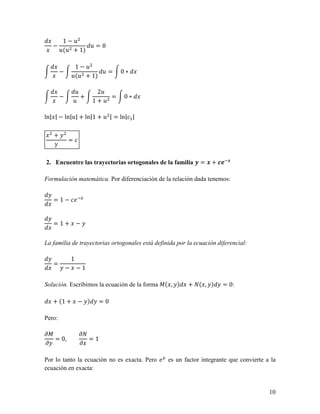 1−2
   −             2=0
        2(2 + 1)

                 1−2
        −                2=       0∗
                2(2 + 1)

                 2         22
        −          +          =   0∗
                2         1+2

ln| | − ln|2| + ln|1 + 2 | = ln| |

   +
            =


2. Encuentre las trayectorias ortogonales de la familia 0 = . + 145.

Formulación matemática. Por diferenciación de la relación dada tenemos:


   = 1 − 65


   = 1+             −


La familia de trayectorias ortogonales está definida por la ecuación diferencial:

                1
   =
            −       −1

Solución. Escribimos la ecuación de la forma 7( , )      + 8( , )      = 0:

   + (1 +           − )     =0

Pero:

97                  98
   = 0,                =1
9                   9

Por lo tanto la ecuación no es exacta. Pero 6 es un factor integrante que convierte a la
ecuación en exacta:


                                                                                     10
 