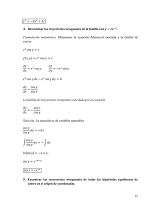 = −2        +2

4. Determinar las trayectorias ortogonales de la familia >?@ 0 = 145. .

Formulación matemática. Obtenemos la ecuación diferencial asociada a la familia de
curvas

6 cos        =

 ( , ) = 6 cos          =

9                       9
  = 6 cos                 = −6 sin
9                       9

6 cos             − 6 sin   =0

          cos
      =
          sin

La familia de trayectorias ortogonales está dada por la ecuación:

            sin
      =−
            cos

Solución. La ecuación es de variables separables

cos
             =−
sin

  cos
                 =−
  sin

ln|sin | = − +

sin       = 65    ABC



sin       = 65

5. Encontrar las trayectorias ortogonales de todas las hipérbolas equiláteras de
      centro en el origen de coordenadas.


                                                                               12
 