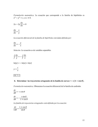 Formulación matemática. La ecuación que corresponde a la familia de hipérbolas es
  −    = , si ≠ 0.


2 −2           =0


   =


La ecuación diferencial de la familia de hipérbolas está dada definida por:


   =−


Solución. La ecuación es de variables separables


          =−


ln| | = − ln| | + ln| |


  =


      =


6. Determinar las trayectorias ortogonales de la familia de curvas D = 1(E + >?@ F).

Formulación matemática. Obtenemos la ecuación diferencial de la familia de cardiodes

 !
   = − sin "
 "
 !     ! sin "
   =−
 "    1 + cos "
La familia de trayectorias ortogonales está definida por la ecuación:

  !   1 + cos "
    =
! "     sin "




                                                                                       13
 