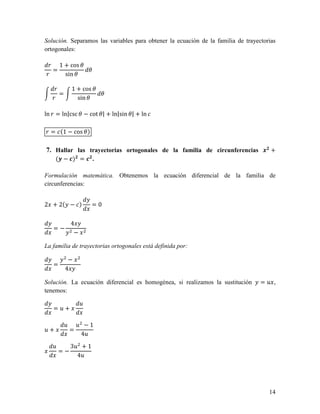 Solución. Separamos las variables para obtener la ecuación de la familia de trayectorias
ortogonales:

 ! 1 + cos "
  =          "
!    sin "

    !         1 + cos "
      =                 "
   !            sin "

ln ! = ln|csc " − cot "| + ln|sin "| + ln

! = (1 − cos ")

7. Hallar las trayectorias ortogonales de la familia de circunferencias ./ +
     (0 − 1)/ = 1/ .

Formulación matemática. Obtenemos la ecuación diferencial de la familia de
circunferencias:


2 + 2( − )             =0


              4
   =−
               −

La familia de trayectorias ortogonales está definida por:

           −
   =
          4

Solución. La ecuación diferencial es homogénea, si realizamos la sustitución      =2 ,
tenemos:

                   2
   =2+

          2       2 −1
2+            =
                   42
   2          32 + 1
       =−
                42




                                                                                     14
 