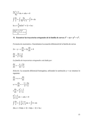 32 + 1
       2+                 2=0
  42
                   42
         +              =       0∗
                 32 + 1
    2
ln + ln|32 + 1| = ln
    3

(3       +       )
                     =

8. Encontrar las trayectorias ortogonales de la familia de curvas ./ − .0 + 0/ = 1/ .


Formulación matemática. Encontramos la ecuación diferencial de la familia de curvas

2 −          −           +2     =0

         2 −
     =
          −2

La familia de trayectorias ortogonales está dada por:

              −2
     =−
             2 −

Solución. La ecuación diferencial homogénea, utilizando la sustitución   = 2 tenemos lo
siguiente:

                     2
     =2+

             2        1 − 22
2+               =−
                       2−2
     2       2 −1
         =
             2−2
2 −1
                 −       2=0
2−2
                 2−2
         +            2=         0∗
                 2 −1

2ln + 3 ln|2 + 1| − ln|2 − 1| = ln


                                                                                      15
 
