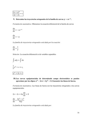 ( + )H
       =
 ( − )

9. Determine las trayectorias ortogonales de la familia de curvas 0 = 145..

Formulación matemática. Obtenemos la ecuación diferencial de la familia de curvas


    = − 65


    =−


La familia de trayectorias ortogonales está dada por la ecuación:

        1
    =


Solución. La ecuación diferencial es de variables separables


         =


1
     =       +
2

    =2 +

10. Las curvas equipotenciales de determinado campo electrostático se pueden
    aproximar por las elipses ./ − /1. + /0/ = I. Encuentre las líneas de fuerza.

Formulación matemática. Las líneas de fuerza son las trayectorias ortogonales a las curvas
equipotenciales


2 −2 +4             =0

        2       −
    =
            4

La familia de trayectorias ortogonales está dada por:



                                                                                       16
 