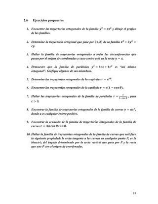 2.6    Ejercicios propuestos

  1. Encuentre las trayectorias ortogonales de la familia 0J = 1./ y dibuje el grafico
     de las familias.

  2. Determine la trayectoria ortogonal que pase por (E, /) de la familia ./ + J0/ =
     10.

  3. Hallar la familia de trayectorias ortogonales a todas las circunferencias que
     pasan por el origen de coordenadas y cuyo centro está en la recta 0 = ..

  4. Demuestre que la familia de parábolas 0/ = K1. + K1/ es “así mismo
     ortogonal”. Grafique algunos de sus miembros.

  5. Determine las trayectorias ortogonales de las espirales D = 4DF .

  6. Encuentre las trayectorias ortogonales de la cardiode D = 1(E − 1LM F).

                                                                              1
  7. Hallar las trayectorias ortogonales de la familia de parábolas D = E51LM F , para
      1 > 0.

  8. Encontrar la familia de trayectorias ortogonales de la familia de curvas 0 = O.P ,
     donde a es cualquier entero positivo.

  9. Encontrar la ecuación de la familia de trayectorias ortogonales de la familia de
     curvas D = KO 1LM F QOP F.

  10. Hallar la familia de trayectorias ortogonales de la familia de curvas que satisface
      la siguiente propiedad: la recta tangente a las curvas en cualquier punto P, es la
      bisectriz del ángulo determinado por la recta vertical que pasa por P y la recta
      que une P con el origen de coordenadas.




                                                                                      18
 