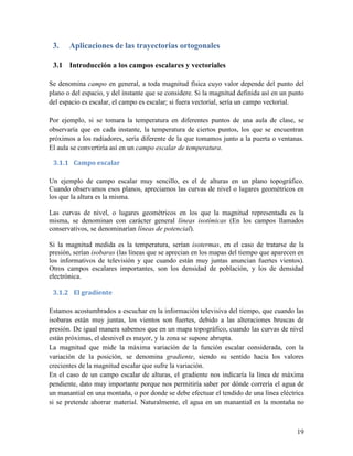3.    Aplicaciones de las trayectorias ortogonales

 3.1 Introducción a los campos escalares y vectoriales

Se denomina campo en general, a toda magnitud física cuyo valor depende del punto del
plano o del espacio, y del instante que se considere. Si la magnitud definida así en un punto
del espacio es escalar, el campo es escalar; si fuera vectorial, sería un campo vectorial.

Por ejemplo, si se tomara la temperatura en diferentes puntos de una aula de clase, se
observaría que en cada instante, la temperatura de ciertos puntos, los que se encuentran
próximos a los radiadores, sería diferente de la que tomamos junto a la puerta o ventanas.
El aula se convertiría así en un campo escalar de temperatura.

 3.1.1 Campo escalar

Un ejemplo de campo escalar muy sencillo, es el de alturas en un plano topográfico.
Cuando observamos esos planos, apreciamos las curvas de nivel o lugares geométricos en
los que la altura es la misma.

Las curvas de nivel, o lugares geométricos en los que la magnitud representada es la
misma, se denominan con carácter general líneas isotímicas (En los campos llamados
conservativos, se denominarían líneas de potencial).

Si la magnitud medida es la temperatura, serían isotermas, en el caso de tratarse de la
presión, serían isobaras (las líneas que se aprecian en los mapas del tiempo que aparecen en
los informativos de televisión y que cuando están muy juntas anuncian fuertes vientos).
Otros campos escalares importantes, son los densidad de población, y los de densidad
electrónica.

 3.1.2 El gradiente

Estamos acostumbrados a escuchar en la información televisiva del tiempo, que cuando las
isobaras están muy juntas, los vientos son fuertes, debido a las alteraciones bruscas de
presión. De igual manera sabemos que en un mapa topográfico, cuando las curvas de nivel
están próximas, el desnivel es mayor, y la zona se supone abrupta.
La magnitud que mide la máxima variación de la función escalar considerada, con la
variación de la posición, se denomina gradiente, siendo su sentido hacia los valores
crecientes de la magnitud escalar que sufre la variación.
En el caso de un campo escalar de alturas, el gradiente nos indicaría la línea de máxima
pendiente, dato muy importante porque nos permitiría saber por dónde correría el agua de
un manantial en una montaña, o por donde se debe efectuar el tendido de una línea eléctrica
si se pretende ahorrar material. Naturalmente, el agua en un manantial en la montaña no



                                                                                          19
 