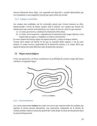discurre libremente hacia abajo, sino siguiendo una dirección y sentido determinado, por
eso el gradiente es una magnitud vectorial que opera sobre otra escalar.

 3.1.3 Campos vectoriales

Los campos más estudiados son los vectoriales, puesto que vivimos inmersos en ellos,
interaccionado a través de dichos campos toda la materia. Los campos que marcan las
interacciones que ocurren en la naturaleza, son campos de fuerzas, entre los que tenemos:
    a) el campo gravitatorio, creado por la interacción entre masas.
    b) el campo electromagnético, originado por la interacción entre cargas (eléctrico si las
        cargas están en reposo, y magnético si están en movimiento).
En estos campos las fuerzas surgen sin soporte material, y tienen un alcance infinito.
Existen otros campos de fuerzas en los que es necesario dicho soporte, y son de corto
alcance: el campo nuclear, responsable de la interacción nuclear, y el campo débil, que
regula la interacción entre diferentes tipos de partículas nucleares.


 3.2 Mapas meteorológicos

Como una aplicación a la física consideremos la posibilidad de construir mapas del clima,
similares a la siguiente figura:




                                      Familia de isobaras


3.2.1 Curvas isobaras

Las curvas representan isobaras las cuales son curvas que conectan todas las ciudades que
reportan la misma presión barométrica. Las trayectorias ortogonales de la familia de
isobaras podrían indicar la dirección general del viento desde las áreas de alta presión hacia
las áreas de baja presión.


                                                                                           20
 