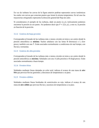 En vez de isobaras las curvas de la figura anterior podrían representar curvas isotérmicas
las cuales son curvas que conectan puntos que tienen la misma temperatura. En tal caso las
trayectorias ortogonales representa la dirección general del flujo de calor.

Si consideramos el ejemplo de las isobaras, dado un punto ( , ), teóricamente podemos
encontrar la presión en ese punto. Así podemos decir que = ( , ), y esto es, la presión
en función de la posición.


3.2.2 Centros de baja presión

Corresponden al trazado de las isobaras más o menos circular en torno a un centro donde la
presión atmosférica es mínima. Suelen señalarse con las letras B (borrasca) o L (low
press), también con una T. Están asociados normalmente a condiciones de mal tiempo, con
lluvias y tormentas.

3.2.3 Centros de alta presión

Corresponden al trazado de las isobaras más o menos circular en torno a un centro donde la
presión atmosférica es máxima. Señalados con una A (alta presión) o H (high press). Están
asociados normalmente a buen tiempo.

3.2.4 Frentes fríos

Señalados mediante líneas dentadas en color azul, indican el avance de una masa de aire
frío que provoca lluvias generales y descensos de temperaturas a su paso.

3.2.5 Frentes cálidos

Señalados mediante líneas bordeadas de semicírculos en rojo, indican el avance de una
masa de aire cálido que provoca lluvias y ascensos de temperaturas a su paso.




                                                                                       21
 