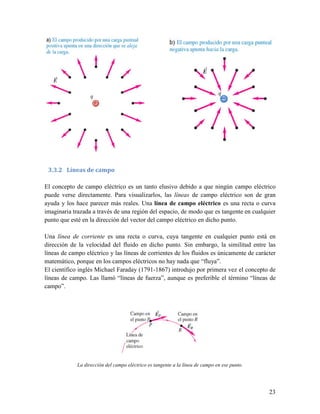 3.3.2 Líneas de campo

El concepto de campo eléctrico es un tanto elusivo debido a que ningún campo eléctrico
puede verse directamente. Para visualizarlos, las líneas de campo eléctrico son de gran
ayuda y los hace parecer más reales. Una línea de campo eléctrico es una recta o curva
imaginaria trazada a través de una región del espacio, de modo que es tangente en cualquier
punto que esté en la dirección del vector del campo eléctrico en dicho punto.

Una línea de corriente es una recta o curva, cuya tangente en cualquier punto está en
dirección de la velocidad del fluido en dicho punto. Sin embargo, la similitud entre las
líneas de campo eléctrico y las líneas de corrientes de los fluidos es únicamente de carácter
matemático, porque en los campos eléctricos no hay nada que “fluya”.
El científico inglés Michael Faraday (1791-1867) introdujo por primera vez el concepto de
líneas de campo. Las llamó “líneas de fuerza”, aunque es preferible el término “líneas de
campo”.




             La dirección del campo eléctrico es tangente a la línea de campo en ese punto.




                                                                                              23
 