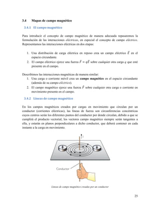 3.4      Mapas de campo magnético

 3.4.1 El campo magnético

Para introducir el concepto de campo magnético de manera adecuada repasaremos la
formulación de las interacciones eléctricas, en especial el concepto de campo eléctrico.
Representamos las interacciones eléctricas en dos etapas:

                                                                                  ST
      1. Una distribución de carga eléctrica en reposo crea un campo eléctrico R en el
         espacio circundante.
      2. El campo eléctrico ejerce una fuerza T = UR sobre cualquier otra carga q que esté
                                                   ST
         presente en el campo.

Describimos las interacciones magnéticas de manera similar:
   1. Una carga o corriente móvil crea un campo magnético en el espacio circundante
       (además de su campo eléctrico).
   2. El campo magnético ejerce una fuerza T sobre cualquier otra carga o corriente en
         movimiento presente en el campo.

 3.4.2 Líneas de campo magnético

En los campos magnéticos creados por cargas en movimiento que circulan por un
conductor (corrientes eléctricas), las líneas de fuerza son circunferencias concéntricas
cuyos centros serán los diferentes puntos del conductor por donde circulan, debido a que se
cumplirá el producto vectorial, los vectores campo magnético siempre serán tangentes a
ella, y estarán en planos perpendiculares a dicho conductor, que deberá contener en cada
instante a la carga en movimiento.




                        Líneas de campo magnético creadas por un conductor


                                                                                        25
 