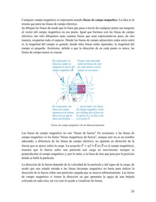 Cualquier campo magnético se representa usando líneas de campo magnético. La idea es la
misma que para las líneas de campo eléctrico.
Se dibujan las líneas de modo que la línea que pasa a través de cualquier punto sea tangente
al vector del campo magnético en ese punto. Igual que hicimos con las líneas de campo
eléctrico, tan sólo dibujamos unas cuantas líneas que sean representativas pues, de otra
manera, ocuparían todo el espacio. Donde las líneas de campo adyacentes están cerca entre
sí, la magnitud del campo es grande; donde tales líneas están separadas, la magnitud del
campo es pequeña. Asimismo, debido a que la dirección de en cada punto es única, las
líneas de campo nunca se cruzan.




                        Líneas de campo magnético de un imán permanente.


Las líneas de campo magnético no son “líneas de fuerza” En ocasiones, a las líneas de
campo magnético se les llama “líneas magnéticas de fuerza”, aunque éste no es un nombre
adecuado; a diferencia de las líneas de campo eléctrico, no apuntan en dirección de la
fuerza que se ejerce sobre la carga. La ecuación T = UX × Z (si Z es el campo magnético),
                                                      T ST      ST
muestra que la fuerza sobre una partícula con carga en movimiento siempre es
perpendicular al campo magnético y, por lo tanto, a la línea de éste que pasa por la posición
donde se halla la partícula.

La dirección de la fuerza depende de la velocidad de la partícula y del signo de la carga, de
modo que una simple mirada a las líneas decampo magnético no basta para indicar la
dirección de la fuerza sobre una partícula cargada que se mueva arbitrariamente. Las líneas
de campo magnético sí tienen la dirección en que apuntaría la aguja de una brújula
colocada en cada sitio; tal vez esto lo ayude a visualizar las líneas.


                                                                                          26
 