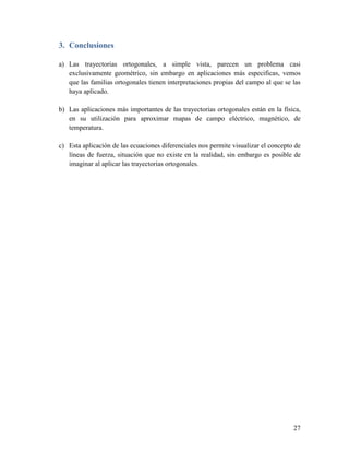 3. Conclusiones

a) Las trayectorias ortogonales, a simple vista, parecen un problema casi
   exclusivamente geométrico, sin embargo en aplicaciones más especificas, vemos
   que las familias ortogonales tienen interpretaciones propias del campo al que se las
   haya aplicado.

b) Las aplicaciones más importantes de las trayectorias ortogonales están en la física,
   en su utilización para aproximar mapas de campo eléctrico, magnético, de
   temperatura.

c) Esta aplicación de las ecuaciones diferenciales nos permite visualizar el concepto de
   líneas de fuerza, situación que no existe en la realidad, sin embargo es posible de
   imaginar al aplicar las trayectorias ortogonales.




                                                                                     27
 