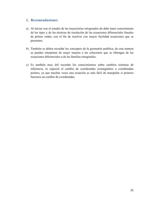 1. Recomendaciones

a) Al iniciar con el estudio de las trayectorias ortogonales de debe tener conocimiento
   de los tipos y de las técnicas de resolución de las ecuaciones diferenciales lineales
   de primer orden, con el fin de resolver con mayor facilidad ecuaciones que se
   presenten.

b) También se deben recordar los conceptos de la geometría analítica, de esta manera
   se pueden interpretar de mejor manera a las soluciones que se obtengan de las
   ecuaciones diferenciales a de las familias ortogonales.

c) Es también muy útil recordar los conocimientos sobre cambios sistemas de
   referencia, es especial el cambio de coordenadas rectangulares a coordenadas
   polares, ya que muchas veces una ecuación es más fácil de manipular si primero
   hacemos un cambio de coordenadas.




                                                                                     28
 