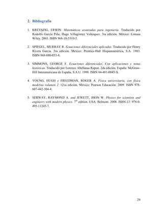 2. Bibliografía

1. KREYSZIG, ERWIN. Matemáticas avanzadas para ingeniería. Traducido por
   Rodolfo García Piña; Hugo Villagómez Velázquez. 3ra edición. México: Limusa
   Wiley. 2003. ISBN 968-18-5310-5.

2. SPIEGEL, MURRAY R. Ecuaciones diferenciales aplicadas. Traducido por Henry
   Rivera García. 3ra edición. México: Prentice-Hall Hispanoamérica, S.A. 1983.
   ISBN 968-880-053-8.

3. SIMMONS, GEORGE F. Ecuaciones diferenciales. Con aplicaciones y notas
   históricas. Traducido por Lorenzo Abellanas Rapun. 2da edición. España: McGraw-
   Hill Interamericana de España, S.A.U. 1998. ISBN 84-481-0045-X.

4. YOUNG, HUGH y FREEDMAN, ROGER A. Física universitaria, con física
   moderna volumen 2. 12va edición. México: Pearson Educación. 2009. ISBN 978-
   607-442-304-4.

5. SERWAY, RAYMOND A. and JEWETT, JHON W. Physics for scientists and
   engineers with modern physics. 7th edition. USA: Belmont. 2008. ISBN-13: 978-0-
   495-11245-7.




                                                                               29
 
