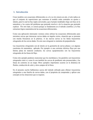 1. Introducción

Crear modelos con ecuaciones diferenciales es a la vez de ciencia un arte, el arte radica en
que el conjunto de suposiciones que sustentan al modelo están centrados en ajustes e
ideales, para lo cual no hay reglas universales, que el propio modelador elige con base en la
naturaleza y los costos del problema que pretende resolver o de la situación que pretende
explicar. Por otro lado, es ciencia porque se fundamenta en el método científico y la fina
estructura lógica matemática de las ecuaciones diferenciales.

Como una aplicación interesante veremos cómo utilizar las ecuaciones diferenciales para
encontrar curvas que intersecan curvas dadas en ángulos rectos, situación que se presenta
con mucha frecuencia en la práctica. A las nuevas curvas se les llama trayectorias
ortogonales de las curvas dadas. En este caso ortogonal es sinónimo de perpendicular.

Las trayectorias ortogonales son de interés en la geometría de curvas planas y en algunas
cuestiones de matemática aplicada. Por ejemplo si una corriente eléctrica fluye por una
lámina plana de material conductor, las curvas equipotenciales son las trayectorias
ortogonales de las líneas de flujo.

Como otro ejemplo podemos mencionar que los meridianos y los paralelos son trayectorias
ortogonales entre si, como lo son también las curvas de pendiente más pronunciadas y las
líneas de contorno en un mapa. Otros ejemplos importantes ocurren en la dinámica de
fluidos, conducción de calor y otros campos de la física.

En el presente escrito hablaremos acerca del método utilizado para obtener trayectorias
ortogonales a una familia de curvas dadas, con el propósito de comprender y aplicar este
concepto en las situaciones que se requiera.




                                                                                           3
 