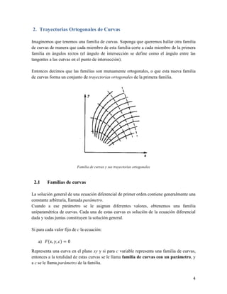 2. Trayectorias Ortogonales de Curvas

Imaginemos que tenemos una familia de curvas. Suponga que queremos hallar otra familia
de curvas de manera que cada miembro de esta familia corte a cada miembro de la primera
familia en ángulos rectos (el ángulo de intersección se define como el ángulo entre las
tangentes a las curvas en el punto de intersección).

Entonces decimos que las familias son mutuamente ortogonales, o que esta nueva familia
de curvas forma un conjunto de trayectorias ortogonales de la primera familia.




                          Familia de curvas y sus trayectorias ortogonales



 2.1     Familias de curvas

La solución general de una ecuación diferencial de primer orden contiene generalmente una
constante arbitraria, llamada parámetro.
Cuando a ese parámetro se le asignan diferentes valores, obtenemos una familia
uniparamétrica de curvas. Cada una de estas curvas es solución de la ecuación diferencial
dada y todas juntas constituyen la solución general.

Si para cada valor fijo de c la ecuación:

   a)    ( , , )=0

Representa una curva en el plano xy y si para c variable representa una familia de curvas,
entonces a la totalidad de estas curvas se le llama familia de curvas con un parámetro, y
a c se le llama parámetro de la familia.


                                                                                        4
 