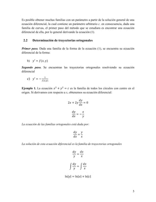 Es posible obtener muchas familias con un parámetro a partir de la solución general de una
ecuación diferencial, la cual contiene un parámetro arbitrario c. en consecuencia, dada una
familia de curvas, el primer paso del método que se estudiara es encontrar una ecuación
diferencial de ella, por lo general derivando la ecuación (1).

 2.2     Determinación de trayectorias ortogonales

Primer paso. Dada una familia de la forma de la ecuación (1), se encuentra su ecuación
diferencial de la forma:

    b)    ′= ( , )

Segundo paso. Se encuentran las trayectorias ortogonales resolviendo su ecuación
diferencial

    c)    ′=−
                 ( , )


Ejemplo 1. La ecuación      +     = es la familia de todos los círculos con centro en el
origen. Si derivamos con respecto a x, obtenemos su ecuación diferencial:


                                     2 +2         =0


                                            =−


La ecuación de las familias ortogonales está dada por:


                                             =


La solución de esta ecuación diferencial es la familia de trayectorias ortogonales


                                             =


                                             =


                                   ln| | = ln| | + ln| |



                                                                                         5
 