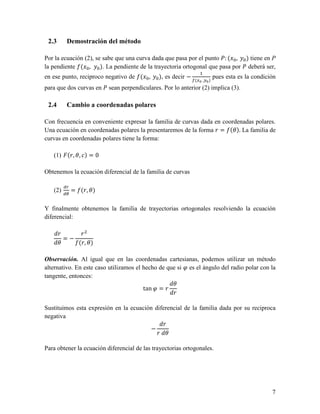 2.3      Demostración del método

Por la ecuación (2), se sabe que una curva dada que pasa por el punto : ( , ) tiene en P
la pendiente ( , ). La pendiente de la trayectoria ortogonal que pasa por deberá ser,
en ese punto, reciproco negativo de ( ,       ), es decir −   (   ,   )
                                                                          pues esta es la condición
para que dos curvas en    sean perpendiculares. Por lo anterior (2) implica (3).

 2.4      Cambio a coordenadas polares

Con frecuencia en conveniente expresar la familia de curvas dada en coordenadas polares.
Una ecuación en coordenadas polares la presentaremos de la forma ! = ("). La familia de
curvas en coordenadas polares tiene la forma:

   (1) (!, ", ) = 0

Obtenemos la ecuación diferencial de la familia de curvas

         $%
   (2)        = (!, ")
         $&


Y finalmente obtenemos la familia de trayectorias ortogonales resolviendo la ecuación
diferencial:

       !     !
         =−
       "    (!, ")

Observación. Al igual que en las coordenadas cartesianas, podemos utilizar un método
alternativo. En este caso utilizamos el hecho de que si ' es el ángulo del radio polar con la
tangente, entonces:
                                                   "
                                        tan ' = !
                                                   !

Sustituimos esta expresión en la ecuación diferencial de la familia dada por su reciproca
negativa
                                             !
                                         −
                                           ! "

Para obtener la ecuación diferencial de las trayectorias ortogonales.




                                                                                                 7
 