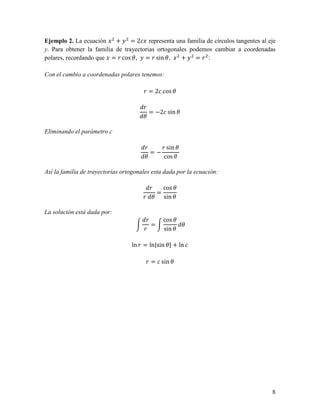 Ejemplo 2. La ecuación     +     = 2 representa una familia de círculos tangentes al eje
y. Para obtener la familia de trayectorias ortogonales podemos cambiar a coordenadas
polares, recordando que = ! cos ", = ! sin ",       +    =! :

Con el cambio a coordenadas polares tenemos:

                                       ! = 2 cos "

                                       !
                                         = −2 sin "
                                       "

Eliminando el parámetro c

                                       !    ! sin "
                                         =−
                                       "     cos "

Así la familia de trayectorias ortogonales esta dada por la ecuación:

                                         !   cos "
                                           =
                                       ! " sin "

La solución está dada por:
                                        !      cos "
                                          =          "
                                       !       sin "

                                  ln ! = ln|sin "| + ln

                                        ! = sin "




                                                                                      8
 