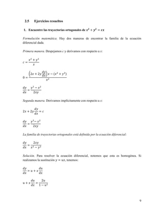 2.5    Ejercicios resueltos

1. Encuentre las trayectorias ortogonales de ./ + 0/ = 1.

Formulación matemática. Hay dos maneras de encontrar la familia de la ecuación
diferencial dada.

Primera manera. Despejamos c y derivamos con respecto a x:

       +
 =


       2 +2           −(    +    )
0=


         −
   =
        2

Segunda manera. Derivamos implícitamente con respecto a x:


2 +2            =


         −
   =
        2

La familia de trayectorias ortogonales está definida por la ecuación diferencial:

        2
   =
         −

Solución. Para resolver la ecuación diferencial, notemos que esta es homogénea. Si
realizamos la sustitución = 2 , tenemos:

                2
   =2+


        2        22
2+          =
                1−2



                                                                                    9
 