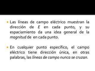    Las líneas de campo eléctrico muestran la
    dirección de E en cada punto, y su
    espaciamiento da una idea general de la
    magnitud de en cada punto.

   En cualquier punto específico, el campo
    eléctrico tiene dirección única, en otras
    palabras, las líneas de campo nunca se cruzan.
 