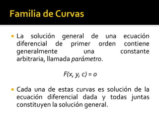    La solución general de una ecuación
    diferencial de primer orden contiene
    generalmente            una    constante
    arbitraria, llamada parámetro.

                  F(x, y, c) = 0

   Cada una de estas curvas es solución de la
    ecuación diferencial dada y todas juntas
    constituyen la solución general.
 