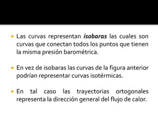    Las curvas representan isobaras las cuales son
    curvas que conectan todos los puntos que tienen
    la misma presión barométrica.

   En vez de isobaras las curvas de la figura anterior
    podrían representar curvas isotérmicas.

   En tal caso las trayectorias ortogonales
    representa la dirección general del flujo de calor.
 
