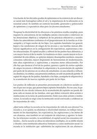 Una fuente de los elevados grados de optimismo es la existencia de un discur-
so social más homogéneo sobre el rol y la importancia de la educación en la
sociedad actual. Es también un contexto favorable, generador y potenciador
de optimismo y expectativas altas para los jóvenes estudiantes.
Traspasar la efectividad de los discursos a las prácticas resulta complejo, pues
requiere la concurrencia de los múltiples actores convocados a intervenir en
las dimensiones objetivas y subjetivas de las prácticas educativas y sociales.
Todos los antecedentes confirman el rol preponderante de la familia en el de-
sempeño y el logro escolar de los hijos. Los capitales heredados (en general,
bajos) o las condiciones de origen de los jóvenes y sus familias marcan dife-
rencias significativas en la configuración de expectativas, aspiraciones y me-
tas educacionales. El capital escolar y cultural de los padres hace diferencia, y
con mayor fuerza el de la madre. La tendencia es clara: cuanto mayor es la es-
colaridad de esta última, se aprecian mejores desempeños escolares, mayores
consumos culturales, mayor disposición de herramientas de modernización,
más altas expectativas y aspiraciones, y mayores metas educacionales. Por
ello hay que destacar el rol de los padres, quienes a partir de ciertos capitales
de origen favorecen o dificultan la adquisición y la acumulación de capitales
por parte de los jóvenes en su oficio de estudiantes: es una relación e influen-
cia dinámica, no estática, una presencia cotidiana, no solo un punto de partida. El
capital de origen de los padres, heredado a los hijos, acompaña la adquisición y
la acumulación de nuevos capitales por parte de los hijos.
Los puntos de inflexión se presentan precisamente en colectivos sociales co-
mo el que nos ocupa, que poseen bajos capitales heredados. En ese caso, la ge-
neración de ese círculo virtuoso de la acumulación de capitales no puede de-
jarse solo en manos de las familias, sino que deben concurrir otros actores e
instituciones en la tarea de potenciamiento. Entre esos otros actores e institu-
ciones, la escuela se erige como la institución social convocada a colaborar en
las trayectorias de vida.
¿Qué tanto influye la escuela en las trayectorias de vida de esos jóvenes? La
escuela o, si se quiere, su eficiencia y efectividad internas, no influye única-
mente en los desempeños, las expectativas, las aspiraciones y las metas de
sus alumnos, sino también en un conjunto de relaciones y agentes: la fami-
lia, las relaciones sociales, la sociabilidad, el capital social, los consumos cul-
turales... Así la escuela se ubica en intersticios múltiples, en su doble misión
y desafío: como institución educativa/formativa y como institución social. La
escuela es la institución que «administra las aspiraciones de sus alumnos»
NUEVA SOCIEDAD !""
Oscar Dávila León / Felipe Ghiardo Soto
#!*
 