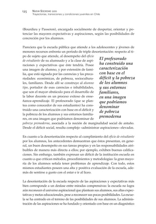 (Bourdieu y Passeron), encargada socialmente de despertar, orientar y po-
tenciar las mayores expectativas y aspiraciones, según las posibilidades de
concreción por los alumnos.
Pareciera que la escuela pública que atiende a los adolescentes y jóvenes de
menores recursos enfrenta un período de triple desorientación: respecto al ti-
po de sujeto que atiende, al desempeño del oficio
de estudiante de su alumnado y a la clase de aspi-
raciones y expectativas que éste tendría. Posee
una imagen de alumno, y por extensión de fami-
lia, que está signada por las carencias y las preca-
riedades: económicas, de pobreza, sociocultura-
les, familiares. Desde allí se construye al alumno
tipo, portador de esas carencias e inhabilidades,
que son el mayor obstáculo para el desarrollo de
la labor docente en un proceso exitoso de ense-
ñanza-aprendizaje. El profesorado (que se plan-
tea como conocedor de sus estudiantes) ha cons-
truido una caracterización con base en el déficit y
la pobreza de los alumnos y sus entornos familia-
res, en una imagen que podríamos denominar de
pobreza premoderna, asociada a la noción de marginalidad social de antaño.
Desde el déficit social, resulta complejo «administrar aspiraciones» elevadas.
En cuanto a la desorientación respecto al cumplimiento del oficio de estudiante
por los alumnos, los antecedentes demuestran que éstos presentan, en gene-
ral, un buen desempeño en sus tareas propias y en las responsabilidades atri-
buibles de manera más directa a ellos; por ejemplo, exhiben buenas califica-
ciones. Sin embargo, también expresan un déficit de la institución escuela en
cuanto a que critican métodos, procedimientos y metodologías: la gran mayo-
ría de los alumnos señala tener problemas de aprendizaje. Con todo, estos
mismos estudiantes poseen una alta y positiva evaluación de la escuela, ade-
más de sentirse a gusto con el estar e ir al liceo.
La desorientación de la escuela respecto de las aspiraciones y expectativas más
bien corresponde a un desfase entre miradas comprensivas: la escuela no logra
aún reconocer el universo aspiracional que plantean sus alumnos, sus altas expec-
tativas y metas educacionales, pese a reconocer sus pocas posibilidades. La escue-
la se ha centrado en el terreno de las posibilidades de sus alumnos. La adminis-
tración de las aspiraciones se ha fundado y orientado con base en un diagnóstico
NUEVA SOCIEDAD !""
Trayectorias, transiciones y condiciones juveniles en Chile
#!$
El profesorado
ha construido una
caracterización
con base en el
déficit y la pobreza
de los alumnos
y sus entornos
familiares,
en una imagen
que podríamos
denominar
de pobreza
premoderna
 
