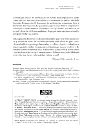 y una imagen errados del alumnado, no en el plano de la ampliación de aspira-
ciones, sino más bien en su acortamiento, con la excusa de las –pocas– posibilida-
des reales de concreción. El discurso de los profesores no se encamina hacia la
ampliación de aspiraciones. Lo que está en juego en estos desfases comprensivos
es la ruptura con esa suerte de circunloquio, con algo de mito: se trata de un sis-
tema de educación pública en condiciones de proporcionar una buena educación,
pero para otro tipo de alumno.
Se han presentado ciertas condiciones favorables por parte de los adolescen-
tes y jóvenes en torno de su visión optimista sobre el futuro, pero queda
planteado el interrogante que la escuela y la política educativa deberían res-
ponder: ¿cuánto pueden permanecer en el tiempo, de manera efectiva, el de-
sajuste y la tensión entre las altas aspiraciones, expectativas y metas educa-
cionales de estos jóvenes y el reconocimiento de las escasas posibilidades de
concreción que tienen en la sociedad chilena actual?
Valparaíso (Chile), septiembre de 2005
Bibliografía
Bourdieu, Pierre: Razones prácticas. Sobre la teoría de la acción, Anagrama, Barcelona, 1997.
Bourdieu, Pierre y Jean-Claude Passeron: Los herederos. Los estudiantes y la cultura, Siglo XXI, Buenos
Aires, 2003.
Casal, Joaquim, Joseph Masjoam y Jordi Planas: «Elementos para un análisis sociológico de la tran-
sición a la vida adulta» en Política y Sociedad No
1, UCM, Madrid, 1988.
Dávila, Oscar, Felipe Ghiardo y Carlos Medrano: Los desheredados. Trayectorias de vida y nuevas con-
diciones juveniles, Cidpa, Valparaíso, 2005.
Machado Pais, José: «Las transiciones y culturas de la juventud: formas y escenificaciones» en Re-
vista Internacional de Ciencias Sociales No
164, Unesco, París, 2000.
NUEVA SOCIEDAD !""
Oscar Dávila León / Felipe Ghiardo Soto
#!%
Noviembre 2005 Lima No
39
ANÁLISIS Y ALTERNATIVAS: La estrategia andina de desarrollo alternativo integral y soste-
nible, Fernando Hurtado. Sobre coca, cocaleros y drogas: fallos satánicos y debates de fondo,
Hugo Cabieses. Coca legal e ilegal en el Perú, Fernando Rospigliosi. El problema cocalero y
el comercio informal para uso tradicional, Francisco Durand. Consumo de drogas en el Pe-
rú, Ramiro Castro de la Mata. La Presidencia del Consejo de Ministros y la ordenanza legal
del Gobierno Regional del Cusco, Ricardo Soberón. Coca: apuntes críticos sobre investigacio-
nes recientes, Baldomero Cáceres. INTERNACIONAL: El tratamiento internacional del pro-
blema de las drogas, Hugo Contreras. Los daños de la prohibición de las drogas en las Amé-
ricas, Ethan Nadelmann. América Latina y Europa y las políticas sobre drogas, Pauline
Metaal. La coca como planta maestra: reforma y nueva ética, Anthony Richard Herman.
Debate Agrario es una publicación del Cepes. Av. Salaberry 818, Lima 11, Perú. Tel.: (51-1)
433-6610. Fax: (51-1) 433-1744. E-mail: <cepes@cepes.org.pe>.
 