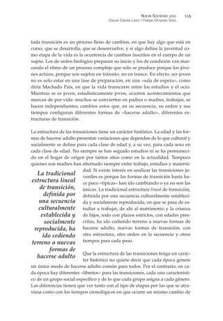 toda transición es un proceso lleno de cambios, en que hay algo que está en
curso, que se desarrolla, que se desenvuelve, y si algo define la juventud co-
mo etapa de la vida es la ocurrencia de cambios inscritos en el cuerpo de un
sujeto. Los de orden biológico preparan su inicio y los de condición van mar-
cando el ritmo de un proceso complejo que solo se produce porque los jóve-
nes actúan, porque son sujetos en tránsito, no en trance. En efecto, ser joven
no es solo estar en una fase de preparación, en una «sala de espera», como
diría Machado Pais, en que la vida transcurre entre los estudios y el ocio.
Mientras se es joven, estadísticamente joven, ocurren acontecimientos que
marcan de por vida: muchos se convierten en padres o madres, trabajan, se
hacen independientes; cambios estos que, en su secuencia, su orden y sus
tiempos configuran diferentes formas de «hacerse adulto», diferentes es-
tructuras de transición.
La estructura de las transiciones tiene un carácter histórico. La edad y las for-
mas de hacerse adulto presentan variaciones que dependen de lo que cultural y
socialmente se define para cada clase de edad y, a su vez, para cada sexo en
cada clase de edad. No siempre se han seguido estudios ni se ha permaneci-
do en el hogar de origen por tantos años como en la actualidad. Tampoco
quienes son madres han alternado siempre entre trabajo, estudios y materni-
dad. Si existe interés en analizar las transiciones ju-
veniles es porque las formas de transición hasta ha-
ce poco «típicas» han ido cambiando o ya no son las
únicas. La tradicional estructura lineal de transición,
definida por una secuencia culturalmente estableci-
da y socialmente reproducida, en que se pasa de es-
tudiar a trabajar, de ahí al matrimonio y la crianza
de hijos, todo con plazos estrictos, con edades pres-
critas, ha ido cediendo terreno a nuevas formas de
hacerse adulto, nuevas formas de transición, con
otra estructura, otro orden en la secuencia y otros
tiempos para cada paso.
Que la estructura de las transiciones tenga un carác-
ter histórico no quiere decir que cada época genere
un único modo de hacerse adulto común para todos. Por el contrario, en ca-
da época hay diferentes «libretos» para las transiciones, cada uno característi-
co de un grupo social específico y de lo que cada grupo asigna a cada género.
Las diferencias tienen que ver tanto con el tipo de etapas por las que se atra-
viesa como con los tiempos cronológicos en que ocurre un mismo cambio de
NUEVA SOCIEDAD !""
Oscar Dávila León / Felipe Ghiardo Soto
##%
La tradicional
estructura lineal
de transición,
definida por
una secuencia
culturalmente
establecida y
socialmente
reproducida, ha
ido cediendo
terreno a nuevas
formas de
hacerse adulto
 